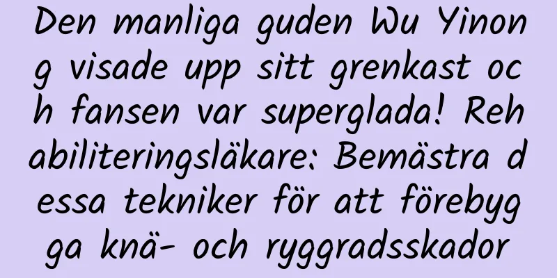 Den manliga guden Wu Yinong visade upp sitt grenkast och fansen var superglada! Rehabiliteringsläkare: Bemästra dessa tekniker för att förebygga knä- och ryggradsskador