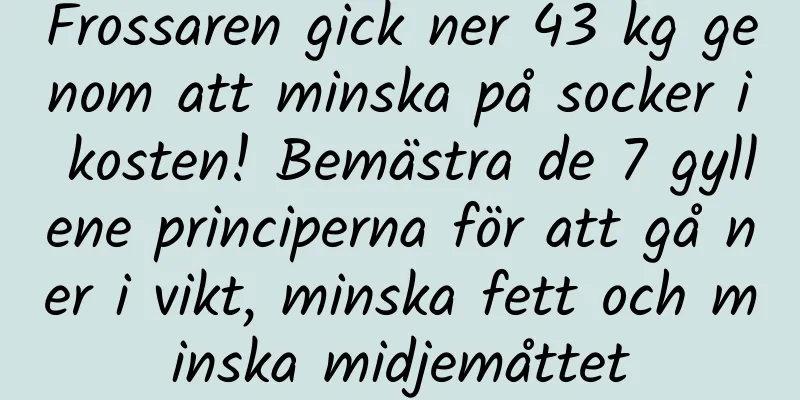 Frossaren gick ner 43 kg genom att minska på socker i kosten! Bemästra de 7 gyllene principerna för att gå ner i vikt, minska fett och minska midjemåttet