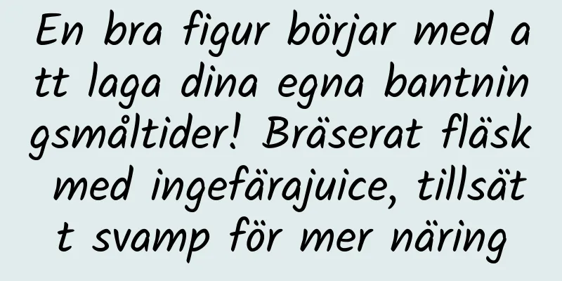 En bra figur börjar med att laga dina egna bantningsmåltider! Bräserat fläsk med ingefärajuice, tillsätt svamp för mer näring