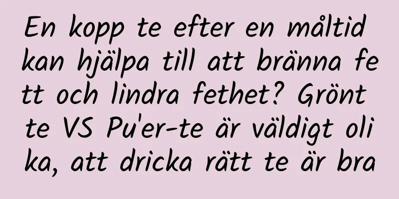 En kopp te efter en måltid kan hjälpa till att bränna fett och lindra fethet? Grönt te VS Pu'er-te är väldigt olika, att dricka rätt te är bra