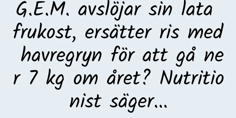 G.E.M. avslöjar sin lata frukost, ersätter ris med havregryn för att gå ner 7 kg om året? Nutritionist säger...