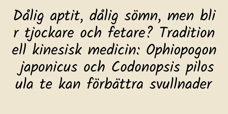 Dålig aptit, dålig sömn, men blir tjockare och fetare? Traditionell kinesisk medicin: Ophiopogon japonicus och Codonopsis pilosula te kan förbättra svullnader
