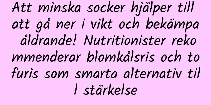 Att minska socker hjälper till att gå ner i vikt och bekämpa åldrande! Nutritionister rekommenderar blomkålsris och tofuris som smarta alternativ till stärkelse
