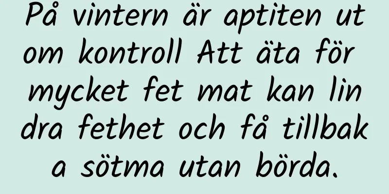 På vintern är aptiten utom kontroll Att äta för mycket fet mat kan lindra fethet och få tillbaka sötma utan börda.