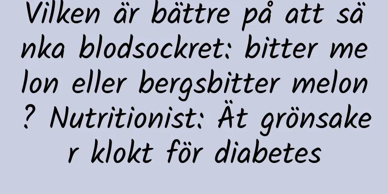 Vilken är bättre på att sänka blodsockret: bitter melon eller bergsbitter melon? Nutritionist: Ät grönsaker klokt för diabetes