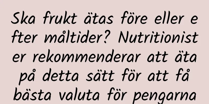 Ska frukt ätas före eller efter måltider? Nutritionister rekommenderar att äta på detta sätt för att få bästa valuta för pengarna