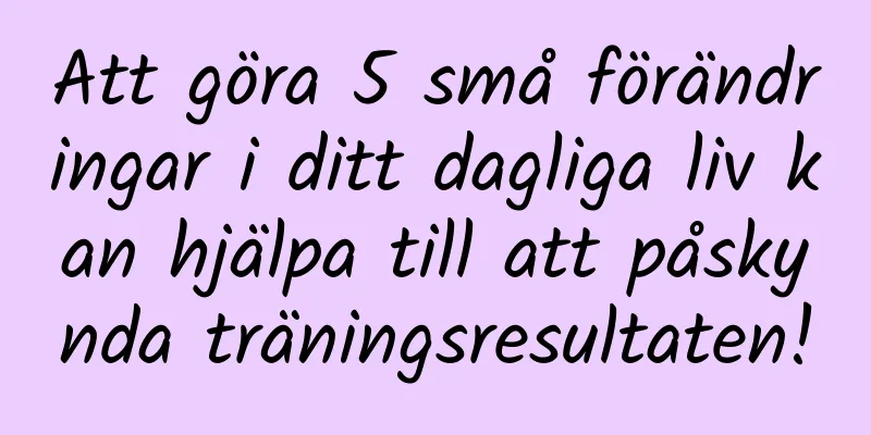 Att göra 5 små förändringar i ditt dagliga liv kan hjälpa till att påskynda träningsresultaten!