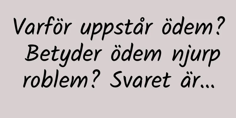 Varför uppstår ödem? Betyder ödem njurproblem? Svaret är…
