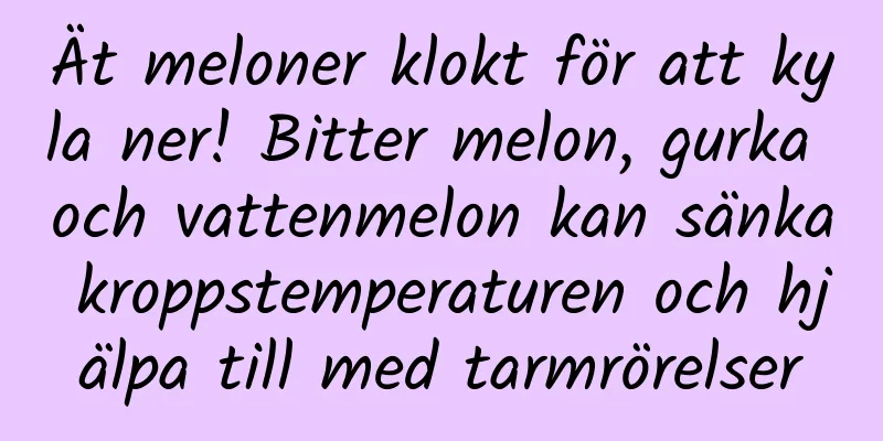 Ät meloner klokt för att kyla ner! Bitter melon, gurka och vattenmelon kan sänka kroppstemperaturen och hjälpa till med tarmrörelser