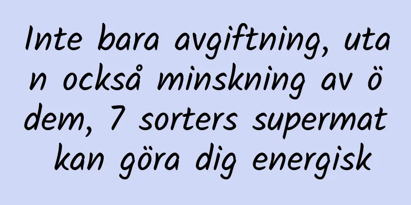 Inte bara avgiftning, utan också minskning av ödem, 7 sorters supermat kan göra dig energisk