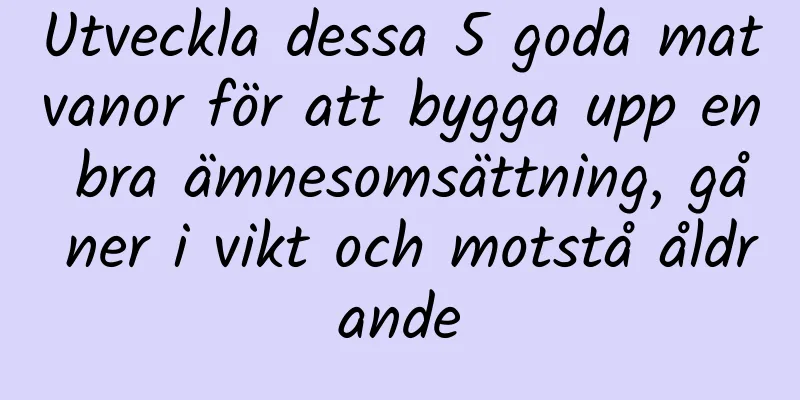 Utveckla dessa 5 goda matvanor för att bygga upp en bra ämnesomsättning, gå ner i vikt och motstå åldrande