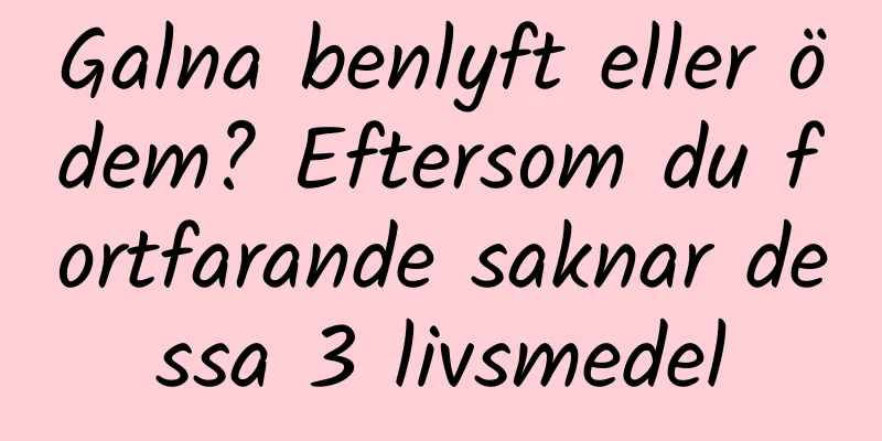 Galna benlyft eller ödem? Eftersom du fortfarande saknar dessa 3 livsmedel