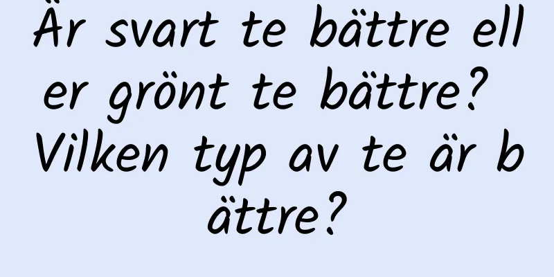 Är svart te bättre eller grönt te bättre? Vilken typ av te är bättre?