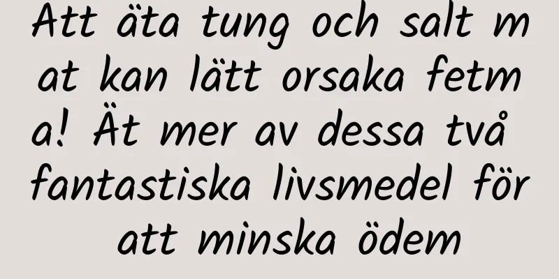 Att äta tung och salt mat kan lätt orsaka fetma! Ät mer av dessa två fantastiska livsmedel för att minska ödem