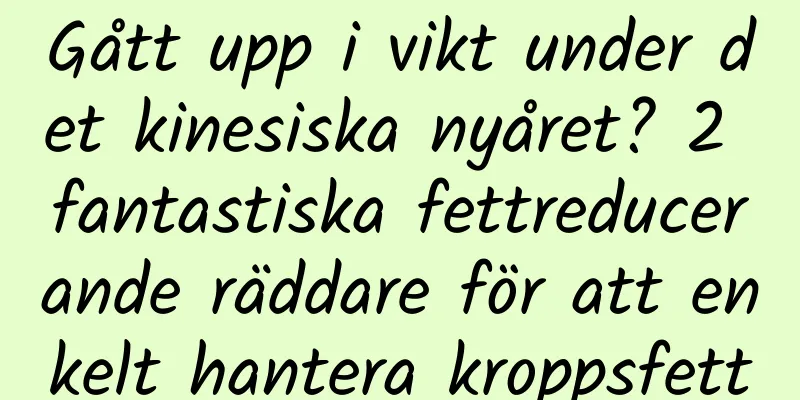 Gått upp i vikt under det kinesiska nyåret? 2 fantastiska fettreducerande räddare för att enkelt hantera kroppsfett
