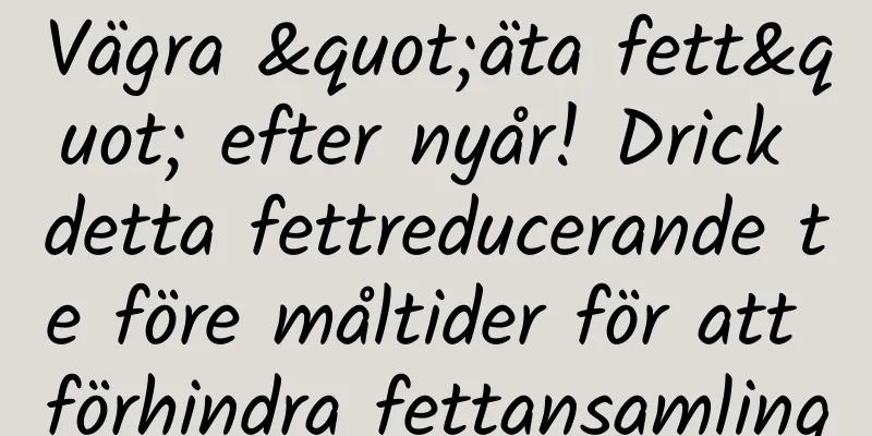 Vägra "äta fett" efter nyår! Drick detta fettreducerande te före måltider för att förhindra fettansamling