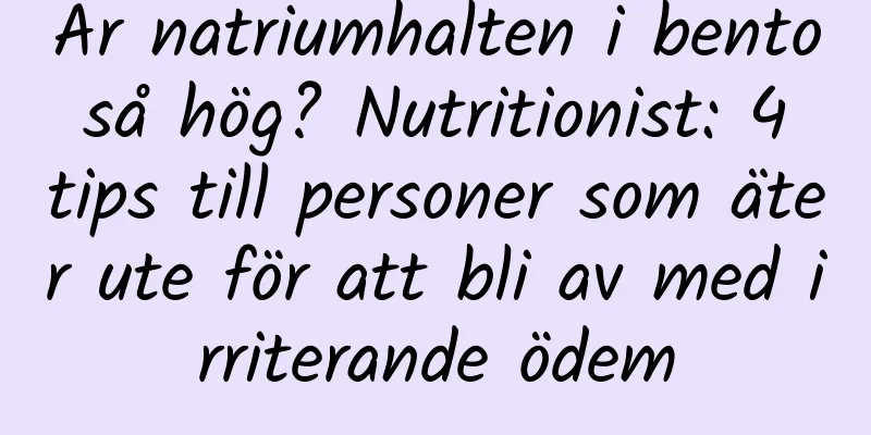 Är natriumhalten i bento så hög? Nutritionist: 4 tips till personer som äter ute för att bli av med irriterande ödem