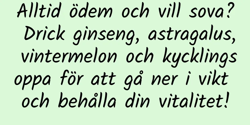 Alltid ödem och vill sova? Drick ginseng, astragalus, vintermelon och kycklingsoppa för att gå ner i vikt och behålla din vitalitet!