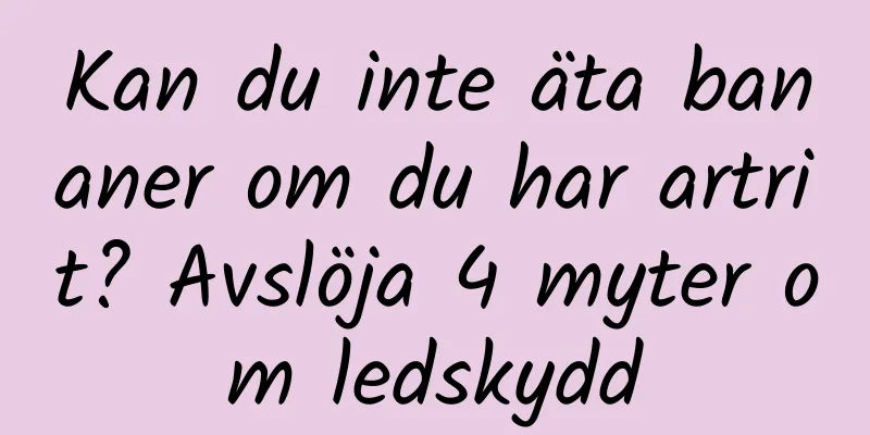 Kan du inte äta bananer om du har artrit? Avslöja 4 myter om ledskydd