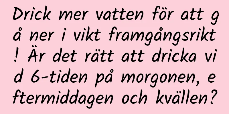 Drick mer vatten för att gå ner i vikt framgångsrikt! Är det rätt att dricka vid 6-tiden på morgonen, eftermiddagen och kvällen?