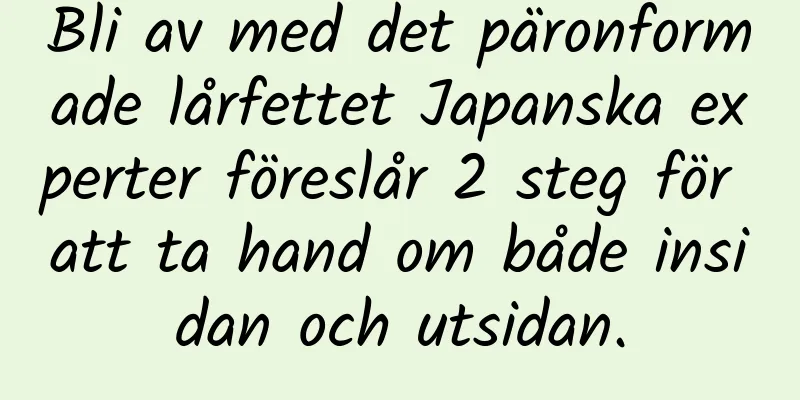 Bli av med det päronformade lårfettet Japanska experter föreslår 2 steg för att ta hand om både insidan och utsidan.