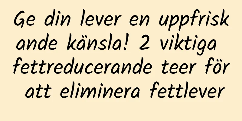 Ge din lever en uppfriskande känsla! 2 viktiga fettreducerande teer för att eliminera fettlever
