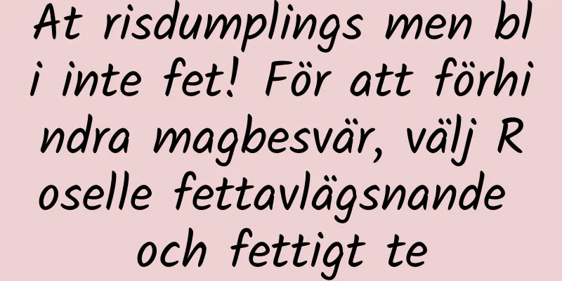 Ät risdumplings men bli inte fet! För att förhindra magbesvär, välj Roselle fettavlägsnande och fettigt te