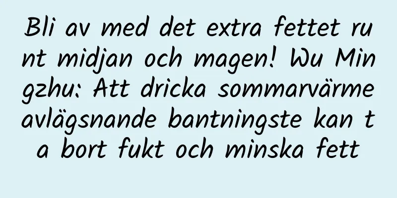 Bli av med det extra fettet runt midjan och magen! Wu Mingzhu: Att dricka sommarvärmeavlägsnande bantningste kan ta bort fukt och minska fett