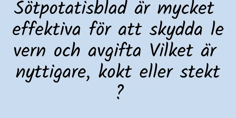 Sötpotatisblad är mycket effektiva för att skydda levern och avgifta Vilket är nyttigare, kokt eller stekt?
