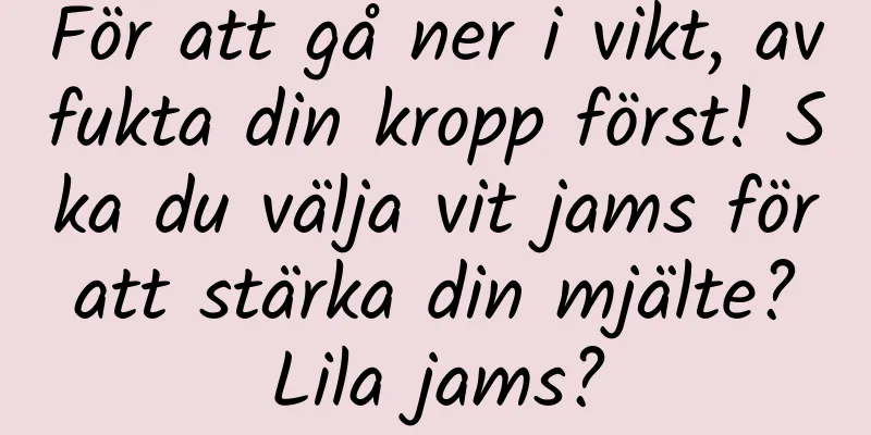 För att gå ner i vikt, avfukta din kropp först! Ska du välja vit jams för att stärka din mjälte? Lila jams?