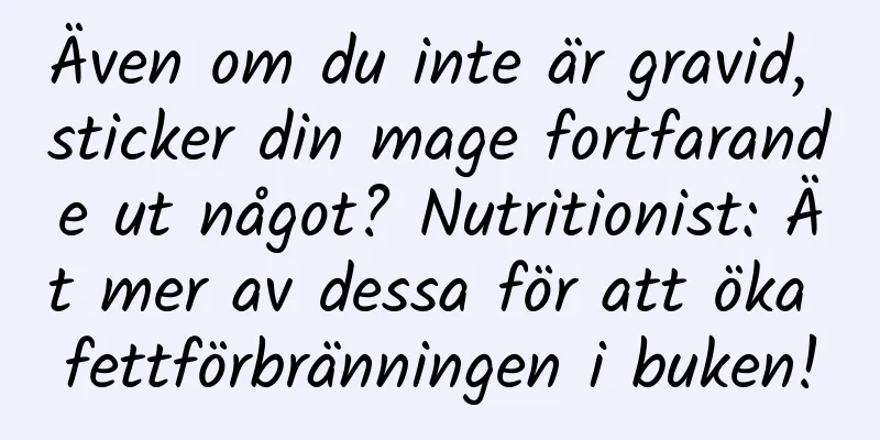 Även om du inte är gravid, sticker din mage fortfarande ut något? Nutritionist: Ät mer av dessa för att öka fettförbränningen i buken!