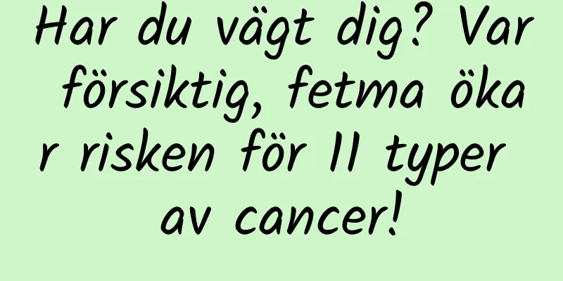 Har du vägt dig? Var försiktig, fetma ökar risken för 11 typer av cancer!