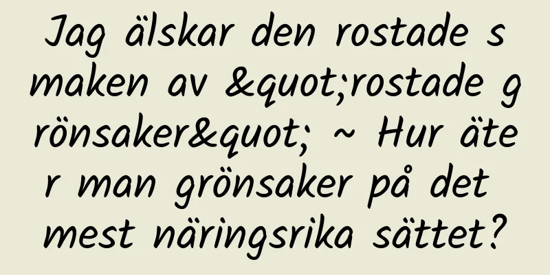 Jag älskar den rostade smaken av "rostade grönsaker" ~ Hur äter man grönsaker på det mest näringsrika sättet?