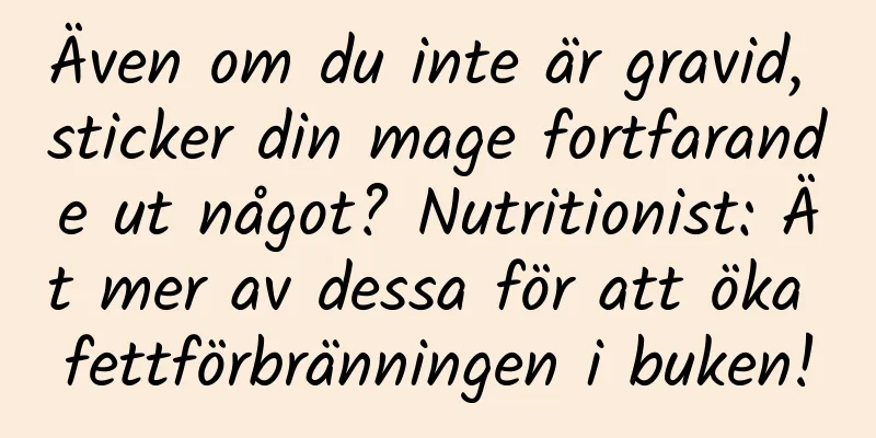 Även om du inte är gravid, sticker din mage fortfarande ut något? Nutritionist: Ät mer av dessa för att öka fettförbränningen i buken!