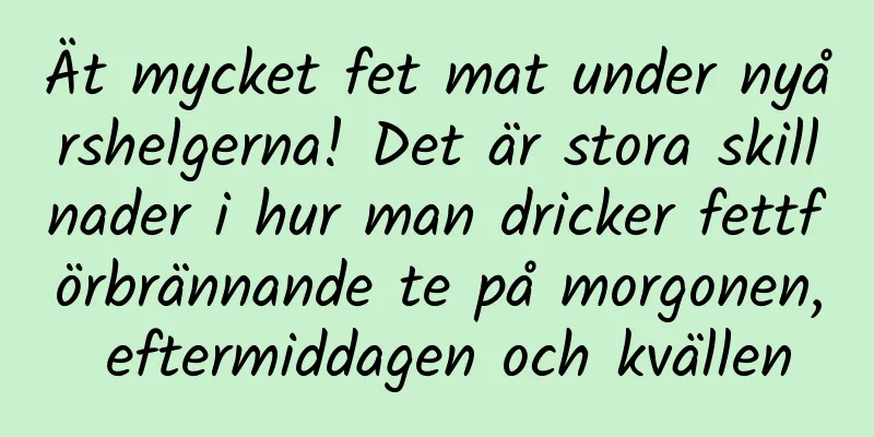 Ät mycket fet mat under nyårshelgerna! Det är stora skillnader i hur man dricker fettförbrännande te på morgonen, eftermiddagen och kvällen
