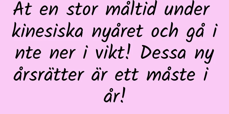 Ät en stor måltid under kinesiska nyåret och gå inte ner i vikt! Dessa nyårsrätter är ett måste i år!