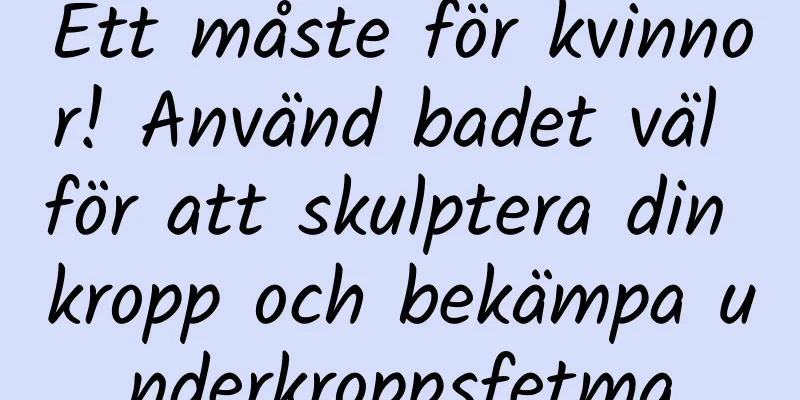 Ett måste för kvinnor! Använd badet väl för att skulptera din kropp och bekämpa underkroppsfetma