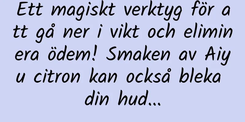 Ett magiskt verktyg för att gå ner i vikt och eliminera ödem! Smaken av Aiyu citron kan också bleka din hud...