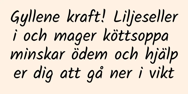 Gyllene kraft! Liljeselleri och mager köttsoppa minskar ödem och hjälper dig att gå ner i vikt