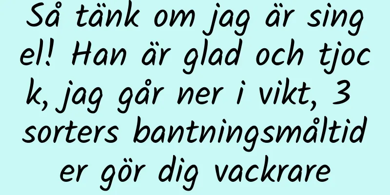 Så tänk om jag är singel! Han är glad och tjock, jag går ner i vikt, 3 sorters bantningsmåltider gör dig vackrare