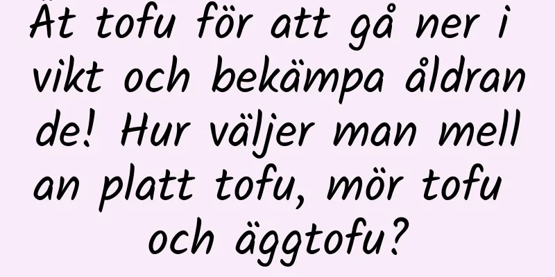 Ät tofu för att gå ner i vikt och bekämpa åldrande! Hur väljer man mellan platt tofu, mör tofu och äggtofu?