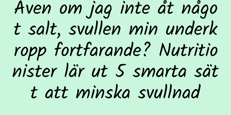 Även om jag inte åt något salt, svullen min underkropp fortfarande? Nutritionister lär ut 5 smarta sätt att minska svullnad