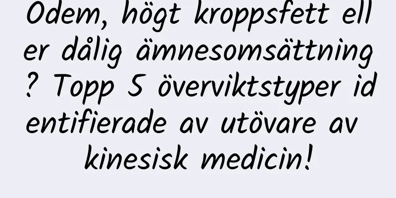 Ödem, högt kroppsfett eller dålig ämnesomsättning? Topp 5 överviktstyper identifierade av utövare av kinesisk medicin!