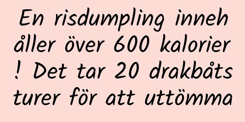 En risdumpling innehåller över 600 kalorier! Det tar 20 drakbåtsturer för att uttömma