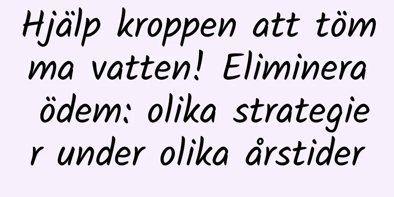 Hjälp kroppen att tömma vatten! Eliminera ödem: olika strategier under olika årstider