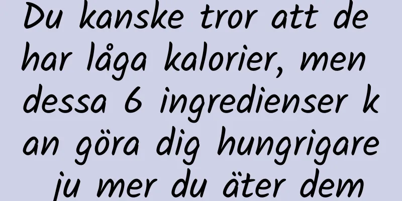Du kanske tror att de har låga kalorier, men dessa 6 ingredienser kan göra dig hungrigare ju mer du äter dem