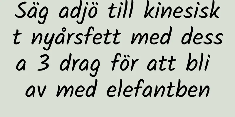 Säg adjö till kinesiskt nyårsfett med dessa 3 drag för att bli av med elefantben