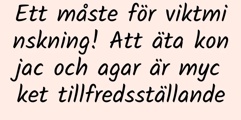 Ett måste för viktminskning! Att äta konjac och agar är mycket tillfredsställande