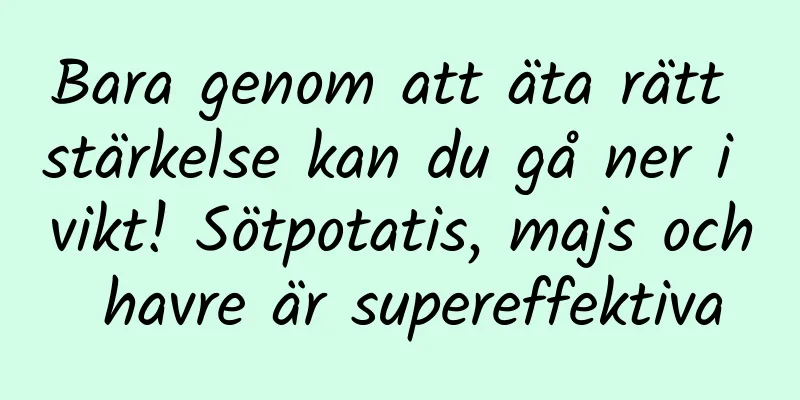 Bara genom att äta rätt stärkelse kan du gå ner i vikt! Sötpotatis, majs och havre är supereffektiva