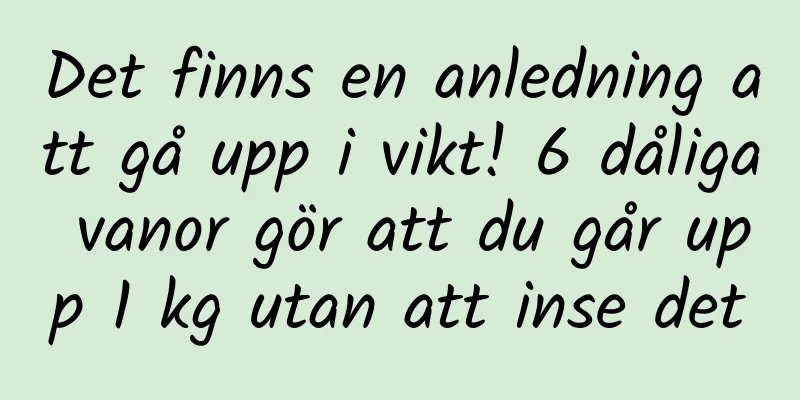 Det finns en anledning att gå upp i vikt! 6 dåliga vanor gör att du går upp 1 kg utan att inse det